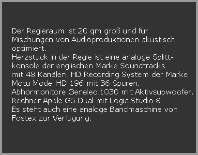 Der Regieraum ist 20 qm gro und fr  













































































































































































































































































   Mischungen von Audioproduktionen akustisch 













































































































































































































































































   optimiert.






































   Herzstck in der Regie ist eine analoge Splitt-





























































































































































































































































































































   konsole der englischen Marke Soundtracks





























































































































































































































































































































   mit 48 Kanlen. HD Recording System der Marke 





























































































































































































































































































































   Motu Model HD 196 mit 36 Spuren. 





























































































































































































































































































































   Abhrmonitore Genelec 1030 mit Aktivsubwoofer.





























































































































































































































































































































   Rechner Apple G5 Dual mit Logic Studio 8. 





























































































































































































































































































































   Es steht auch eine analoge Bandmaschine von





























































































































































































































































































































   Fostex zur Verfgung.