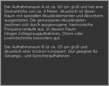 Der Aufnahmeraum A ist ca. 60 qm gro und hat eine 
































































































































Deckenhhe von ca. 4 Meter. Akustisch ist dieser 
































































































































Raum mit speziellen Akustikelementen und Absorbern
































































































































ausgestattet. Die gemessenen Akustikdaten  
































































































































zeichnen sich durch ausgewogene, harmonische 
































































































































Frequenzverlufe aus. In diesem Raum 
































































































































klingen Schlagzeugaufnahmen, Chre oder 
































































































































Livemitschnitte besonders gut.

































































































































































































































































Der Aufnahmeraum B ist ca. 25 qm gro und 
































































































































akustisch eher trocken konzipiert. Gut geeignet fr 
































































































































Gesangs-, und Sprecheraufnahmen.