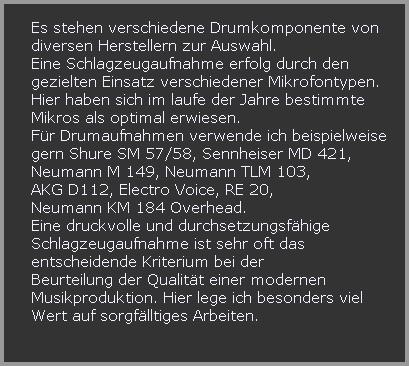 Es stehen verschiedene Drumkomponente von 











































































































































































































































































































































































































































































































































































   diversen Herstellern zur Auswahl.











































































































































































































































































































































































































































































































































































   Eine Schlagzeugaufnahme erfolg durch den 























































































































































































































































   gezielten Einsatz verschiedener Mikrofontypen. 























































































































































































































































   Hier haben sich im laufe der Jahre bestimmte 























































































































































































































































   Mikros als optimal erwiesen.











































































































































































































































































































































































































































































































































































   Fr Drumaufnahmen verwende ich beispielweise 











































































































































































































































































































































































































































































































































































   gern Shure SM 57/58, Sennheiser MD 421,











































































































































































































































































































































































































































































































































































   Neumann M 149, Neumann TLM 103, 











































































































































































































































































































































































































































































































































































   AKG D112, Electro Voice, RE 20, 


























































































































   Neumann KM 184 Overhead.  











































































































































































































































































































































































































































































































































































   Eine druckvolle und durchsetzungsfhige











































































































































































































































































































































































































































































































































































   Schlagzeugaufnahme ist sehr oft das 











































































































































































































































































































































































































































































































































































   entscheidende Kriterium bei der











































































































































































































































































































































































































































































































































































   Beurteilung der Qualitt einer modernen 











































































































































































































































































































































































































































































































































































   Musikproduktion. Hier lege ich besonders viel 











































































































































































































































































































































































































































































































































































   Wert auf sorgflltiges Arbeiten.