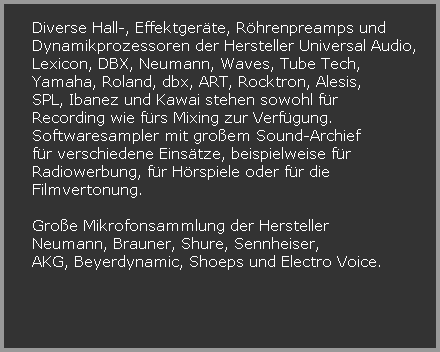 Diverse Hall-, Effektgerte, Rhrenpreamps und




















































































































































































































































































































































































































































































   Dynamikprozessoren der Hersteller Universal Audio, 





















































































   Lexicon, DBX, Neumann, Waves, Tube Tech, 















































































































































































































































































































































































































































































































































































   Yamaha, Roland, dbx, ART, Rocktron, Alesis, 















































































































































































































































































































































































































































































































































































   SPL, Ibanez und Kawai stehen sowohl fr 















































































































































































































































































































































































































































































































































































   Recording wie frs Mixing zur Verfgung. 















































































































































































































































































































































































































































































































































































   Softwaresampler mit groem Sound-Archief 















































































































































































































































































































































































































































































































































































   fr verschiedene Einstze, beispielweise fr 















































































































































































































































































































































































































































































































































































   Radiowerbung, fr Hrspiele oder fr die 















































































































































































































































































































































































































































































































































































   Filmvertonung.































































































































































































































































































































































































































































































































































































































































































































































































































































































































































































































































































































































   Groe Mikrofonsammlung der Hersteller 















































































































































































































































































































































































































































































































































































   Neumann, Brauner, Shure, Sennheiser,















































































































































































































































































































































































































































































































































































   AKG, Beyerdynamic, Shoeps und Electro Voice.